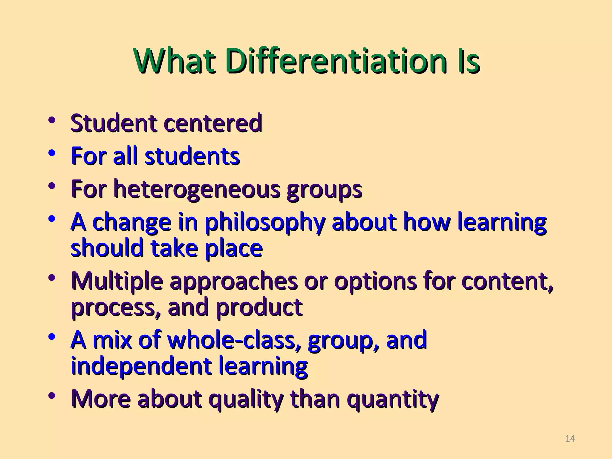 14
What Differentiation IsWhat Differentiation Is
• Student centeredStudent centered
• For all studentsFor all students
• For heterogeneous groupsFor heterogeneous groups
• A change in philosophy about how learningA change in philosophy about how learning
should take placeshould take place
• Multiple approaches or options for content,Multiple approaches or options for content,
process, and productprocess, and product
• A mix of whole-class, group, andA mix of whole-class, group, and
independent learningindependent learning
• More about quality than quantityMore about quality than quantity
 
