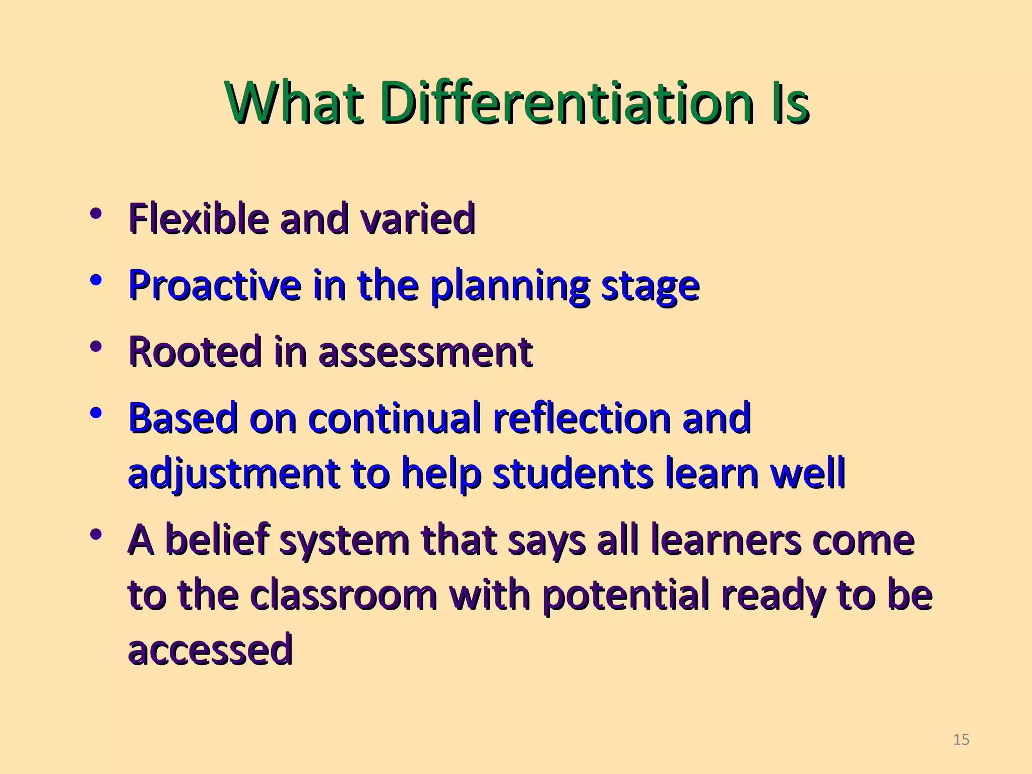 15
What Differentiation IsWhat Differentiation Is
• Flexible and variedFlexible and varied
• Proactive in the planning stageProactive in the planning stage
• Rooted in assessmentRooted in assessment
• Based on continual reflection andBased on continual reflection and
adjustment to help students learn welladjustment to help students learn well
• A belief system that says all learners comeA belief system that says all learners come
to the classroom with potential ready to beto the classroom with potential ready to be
accessedaccessed
 