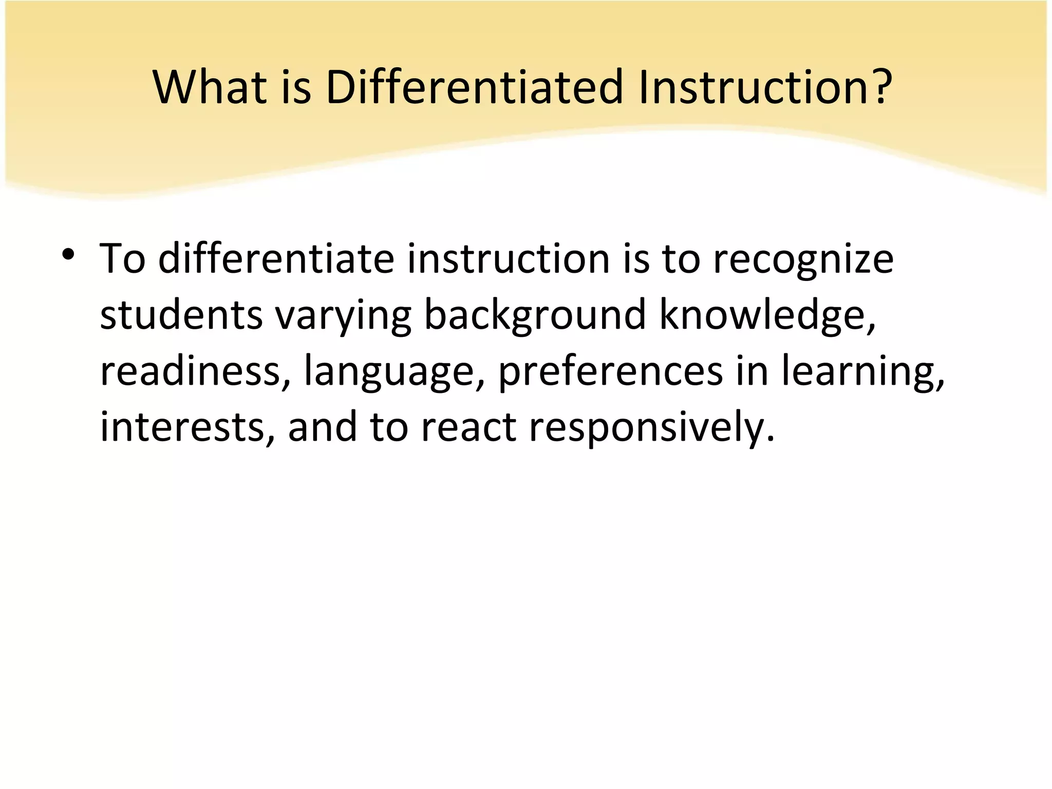 What is Differentiated Instruction?
• To differentiate instruction is to recognize
students varying background knowledge,
readiness, language, preferences in learning,
interests, and to react responsively.
 