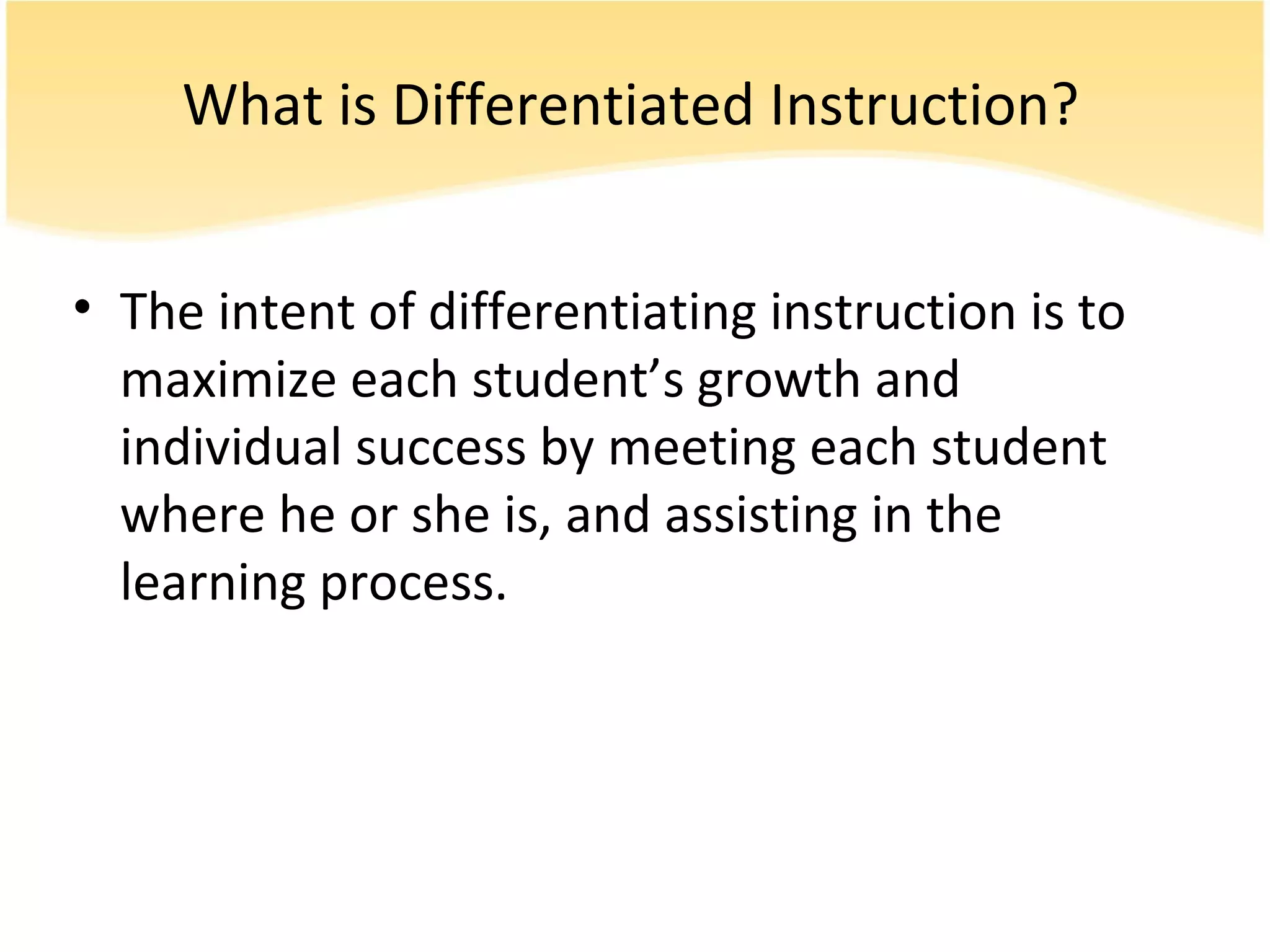 What is Differentiated Instruction?
• The intent of differentiating instruction is to
maximize each student’s growth and
individual success by meeting each student
where he or she is, and assisting in the
learning process.
 