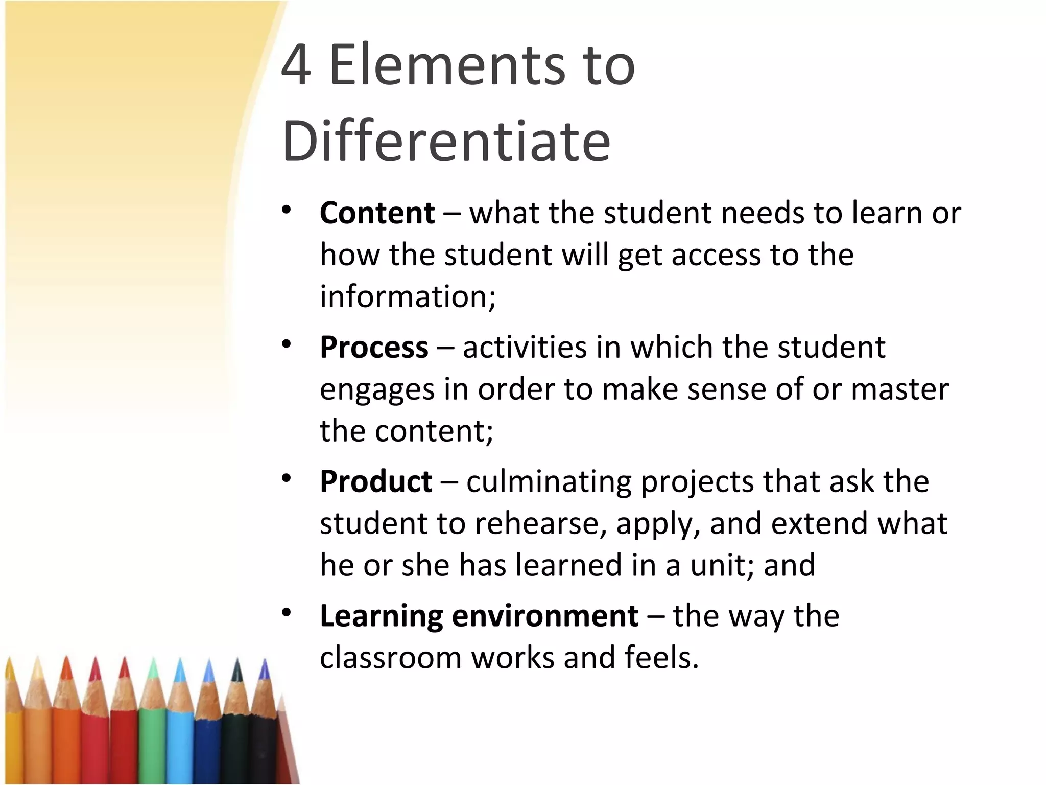 4 Elements to
Differentiate
• Content – what the student needs to learn or
how the student will get access to the
information;
• Process – activities in which the student
engages in order to make sense of or master
the content;
• Product – culminating projects that ask the
student to rehearse, apply, and extend what
he or she has learned in a unit; and
• Learning environment – the way the
classroom works and feels.
 