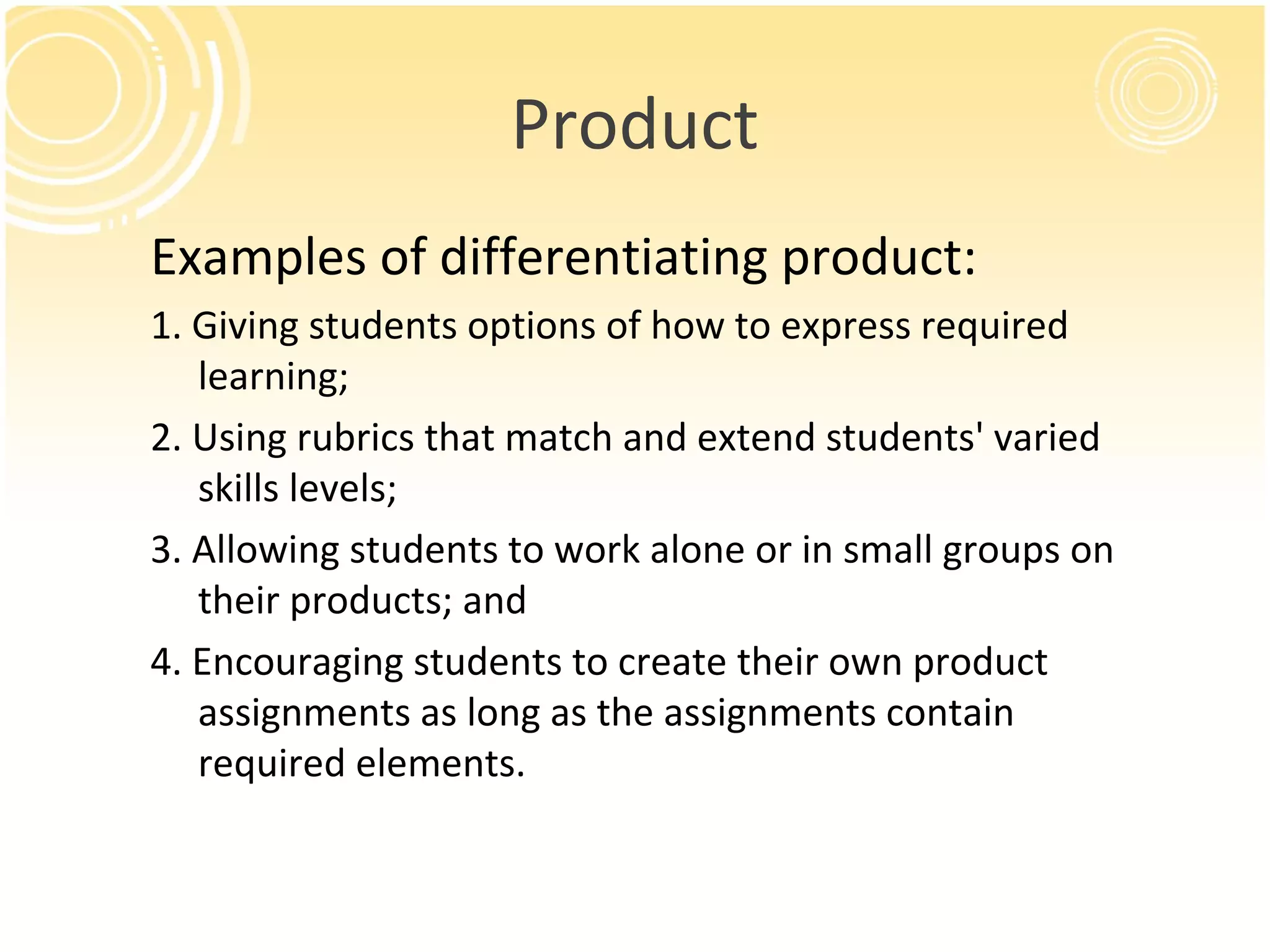 Product
Examples of differentiating product:
1. Giving students options of how to express required
learning;
2. Using rubrics that match and extend students' varied
skills levels;
3. Allowing students to work alone or in small groups on
their products; and
4. Encouraging students to create their own product
assignments as long as the assignments contain
required elements.
 