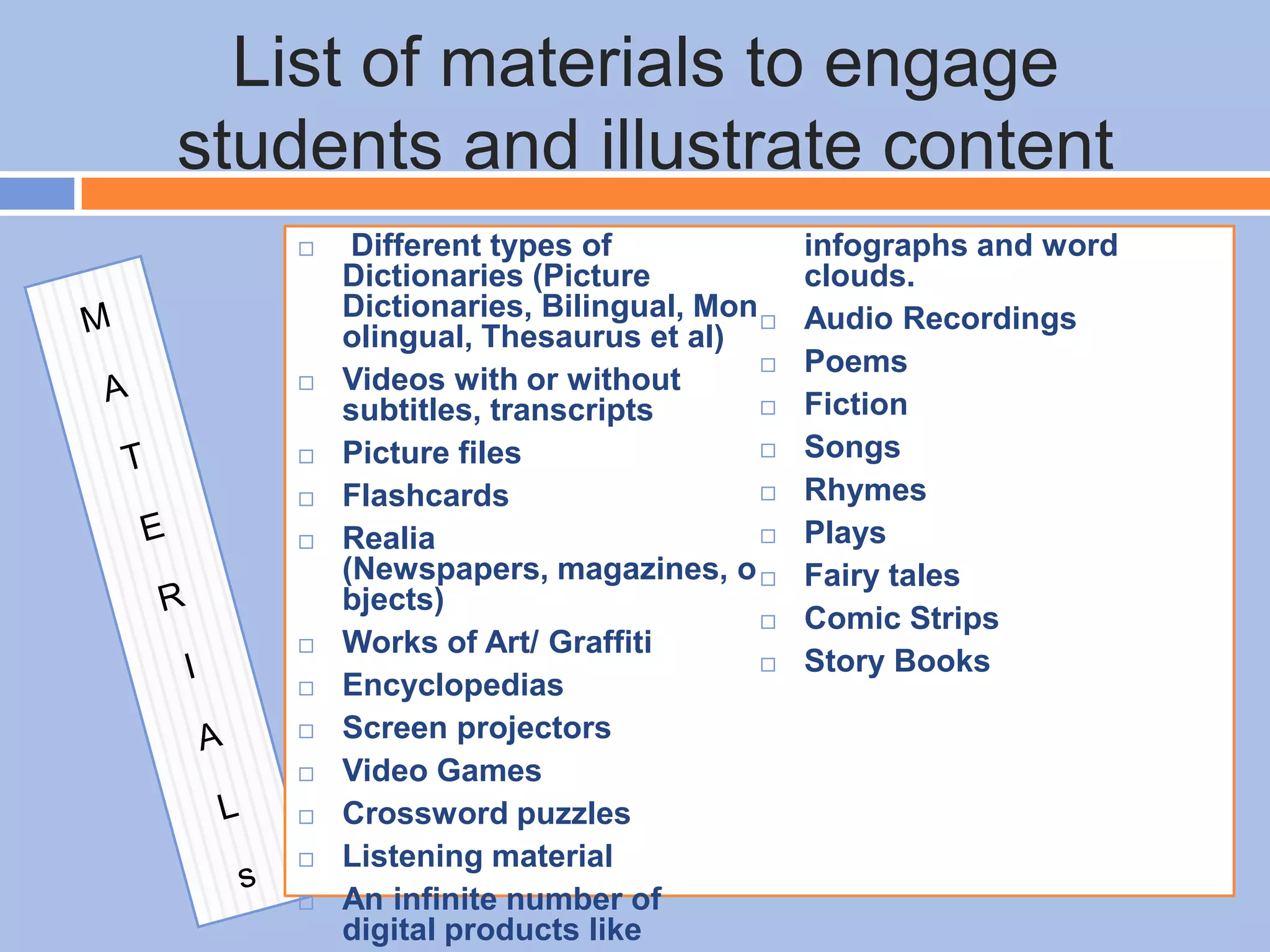 List of materials to engage
students and illustrate content
 Different types of
Dictionaries (Picture
Dictionaries, Bilingual, Mon
olingual, Thesaurus et al)
 Videos with or without
subtitles, transcripts
 Picture files
 Flashcards
 Realia
(Newspapers, magazines, o
bjects)
 Works of Art/ Graffiti
 Encyclopedias
 Screen projectors
 Video Games
 Crossword puzzles
 Listening material
 An infinite number of
digital products like
infographs and word
clouds.
 Audio Recordings
 Poems
 Fiction
 Songs
 Rhymes
 Plays
 Fairy tales
 Comic Strips
 Story Books
 