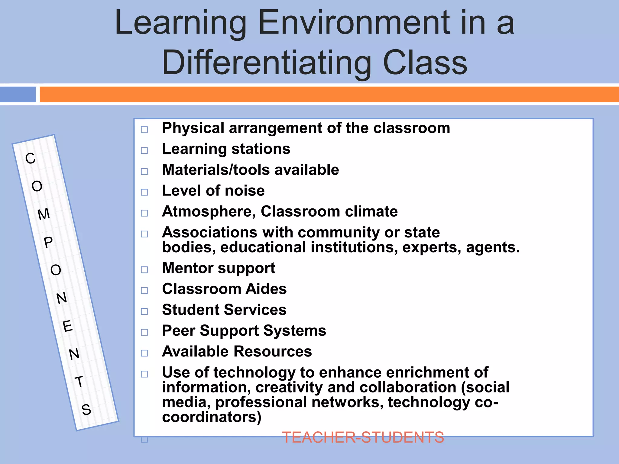 Learning Environment in a
Differentiating Class
 Physical arrangement of the classroom
 Learning stations
 Materials/tools available
 Level of noise
 Atmosphere, Classroom climate
 Associations with community or state
bodies, educational institutions, experts, agents.
 Mentor support
 Classroom Aides
 Student Services
 Peer Support Systems
 Available Resources
 Use of technology to enhance enrichment of
information, creativity and collaboration (social
media, professional networks, technology co-
coordinators)
 TEACHER-STUDENTS
 