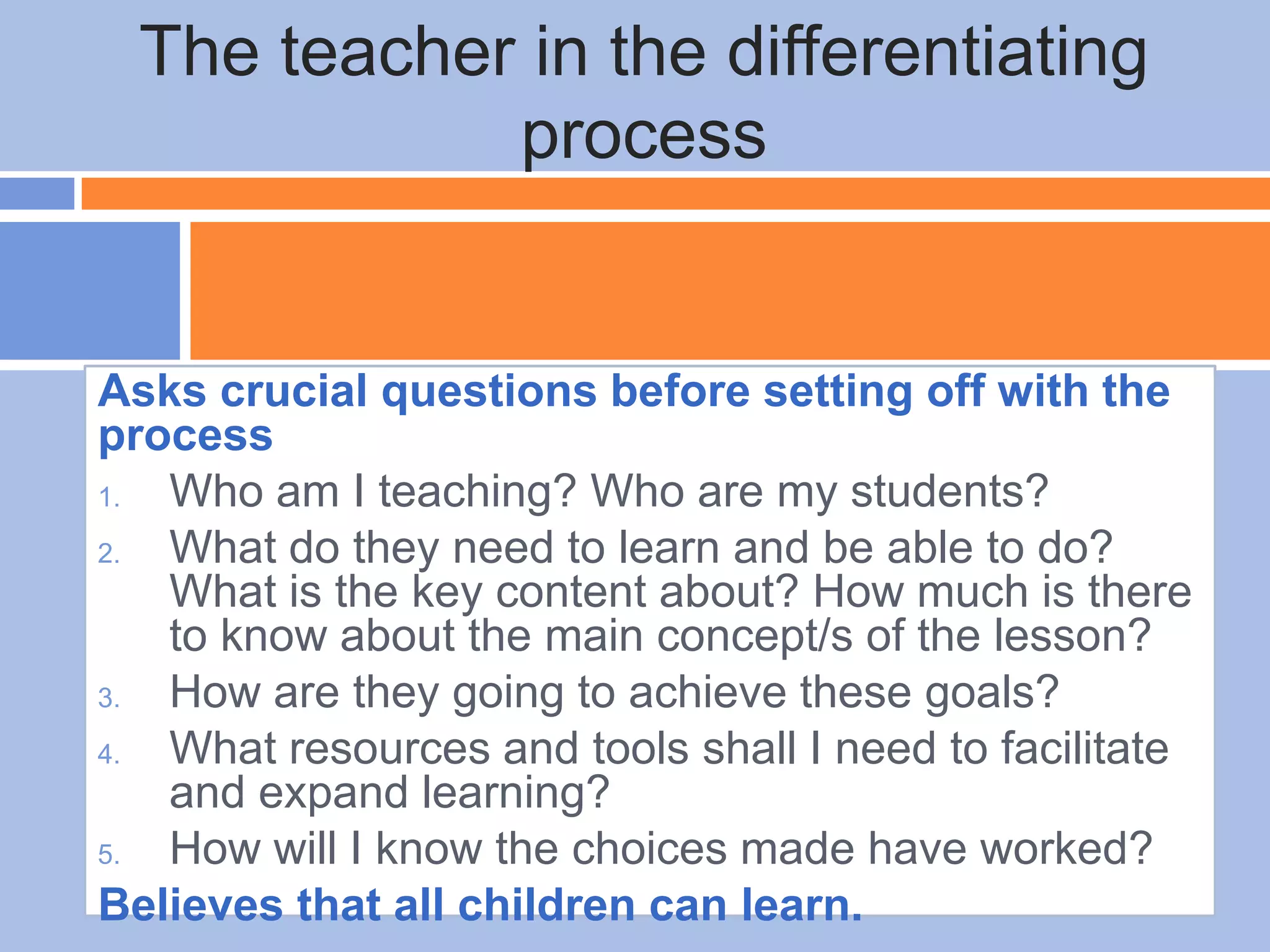 Asks crucial questions before setting off with the
process
1. Who am I teaching? Who are my students?
2. What do they need to learn and be able to do?
What is the key content about? How much is there
to know about the main concept/s of the lesson?
3. How are they going to achieve these goals?
4. What resources and tools shall I need to facilitate
and expand learning?
5. How will I know the choices made have worked?
Believes that all children can learn.
The teacher in the differentiating
process
 
