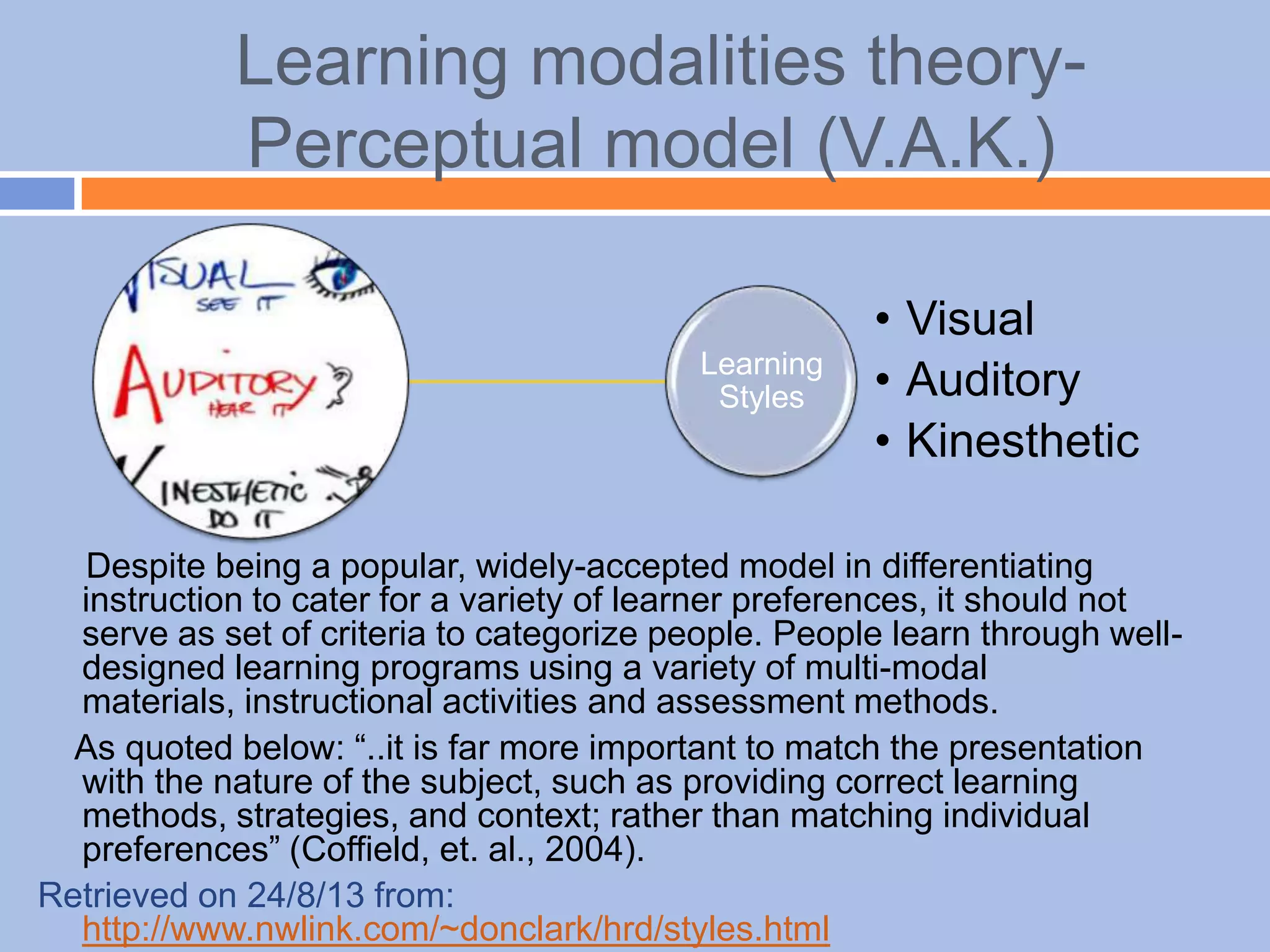 Learning modalities theory-
Perceptual model (V.A.K.)
Despite being a popular, widely-accepted model in differentiating
instruction to cater for a variety of learner preferences, it should not
serve as set of criteria to categorize people. People learn through well-
designed learning programs using a variety of multi-modal
materials, instructional activities and assessment methods.
As quoted below: “..it is far more important to match the presentation
with the nature of the subject, such as providing correct learning
methods, strategies, and context; rather than matching individual
preferences” (Coffield, et. al., 2004).
Retrieved on 24/8/13 from:
http://www.nwlink.com/~donclark/hrd/styles.html
Learning
Styles
• Visual
• Auditory
• Kinesthetic
 