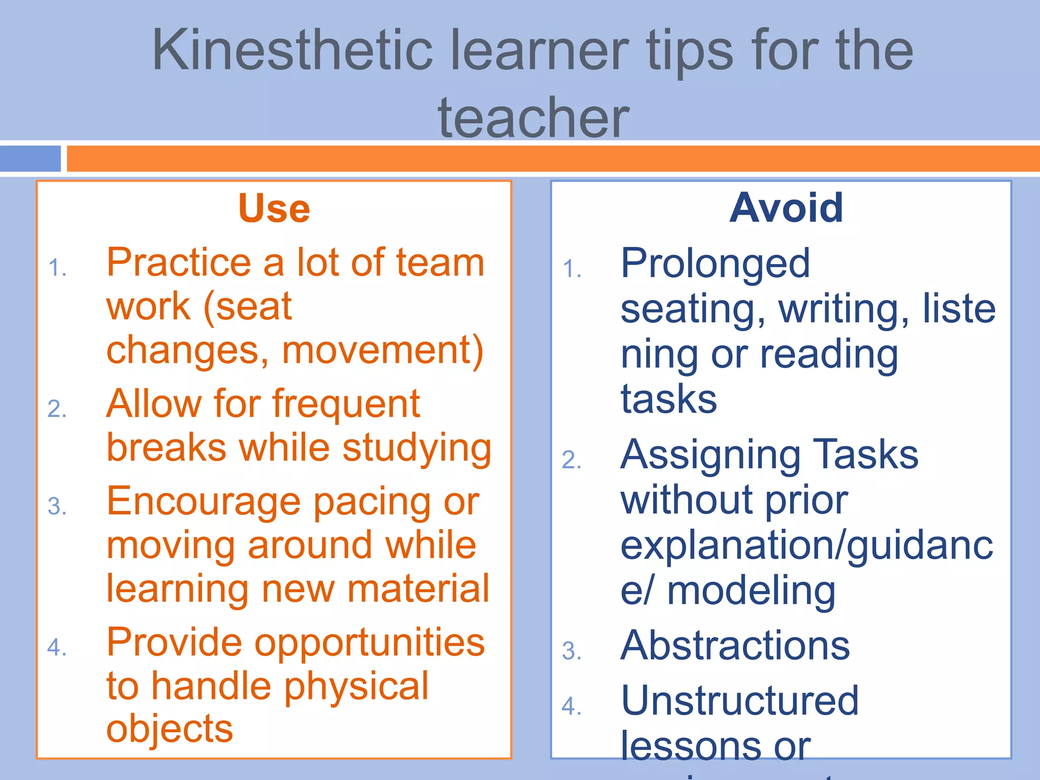 Kinesthetic learner tips for the
teacher
Use
1. Practice a lot of team
work (seat
changes, movement)
2. Allow for frequent
breaks while studying
3. Encourage pacing or
moving around while
learning new material
4. Provide opportunities
to handle physical
objects
Avoid
1. Prolonged
seating, writing, liste
ning or reading
tasks
2. Assigning Tasks
without prior
explanation/guidanc
e/ modeling
3. Abstractions
4. Unstructured
lessons or
 