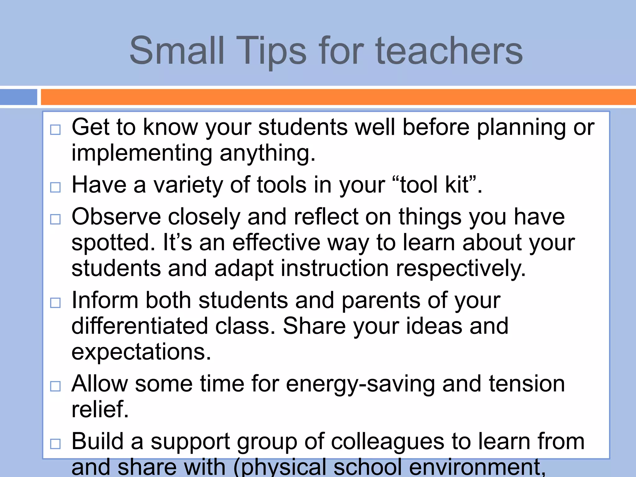 Small Tips for teachers
 Get to know your students well before planning or
implementing anything.
 Have a variety of tools in your “tool kit”.
 Observe closely and reflect on things you have
spotted. It’s an effective way to learn about your
students and adapt instruction respectively.
 Inform both students and parents of your
differentiated class. Share your ideas and
expectations.
 Allow some time for energy-saving and tension
relief.
 Build a support group of colleagues to learn from
and share with (physical school environment,
 