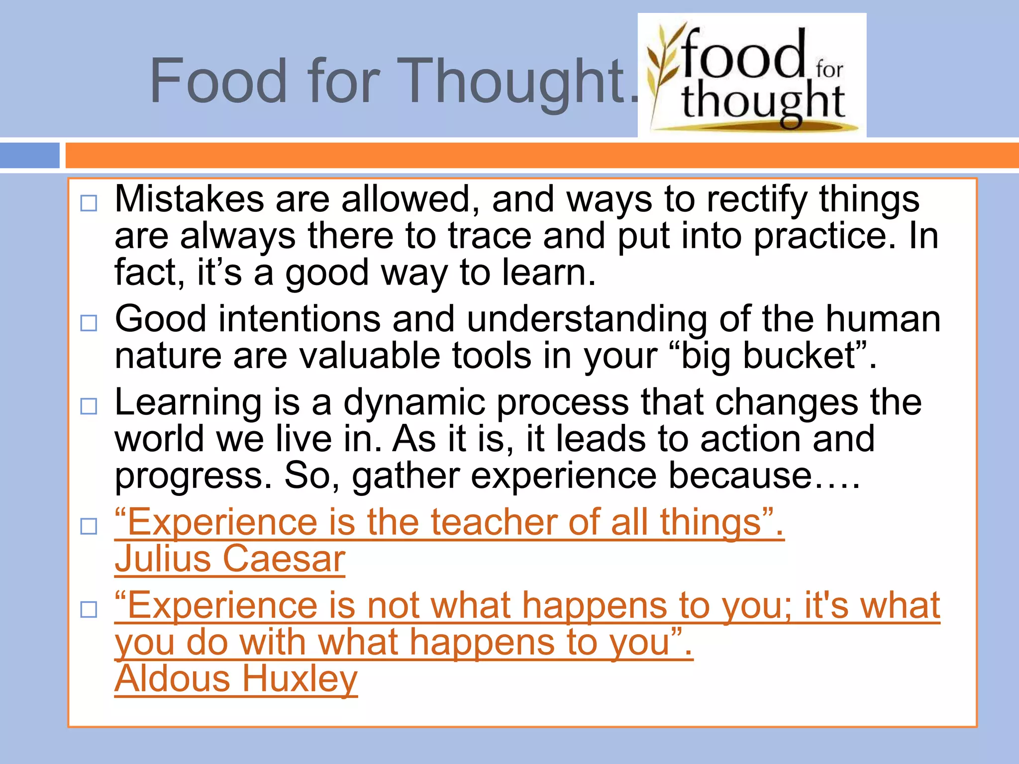 Food for Thought…
 Mistakes are allowed, and ways to rectify things
are always there to trace and put into practice. In
fact, it’s a good way to learn.
 Good intentions and understanding of the human
nature are valuable tools in your “big bucket”.
 Learning is a dynamic process that changes the
world we live in. As it is, it leads to action and
progress. So, gather experience because….
 “Experience is the teacher of all things”.
Julius Caesar
 “Experience is not what happens to you; it's what
you do with what happens to you”.
Aldous Huxley
 