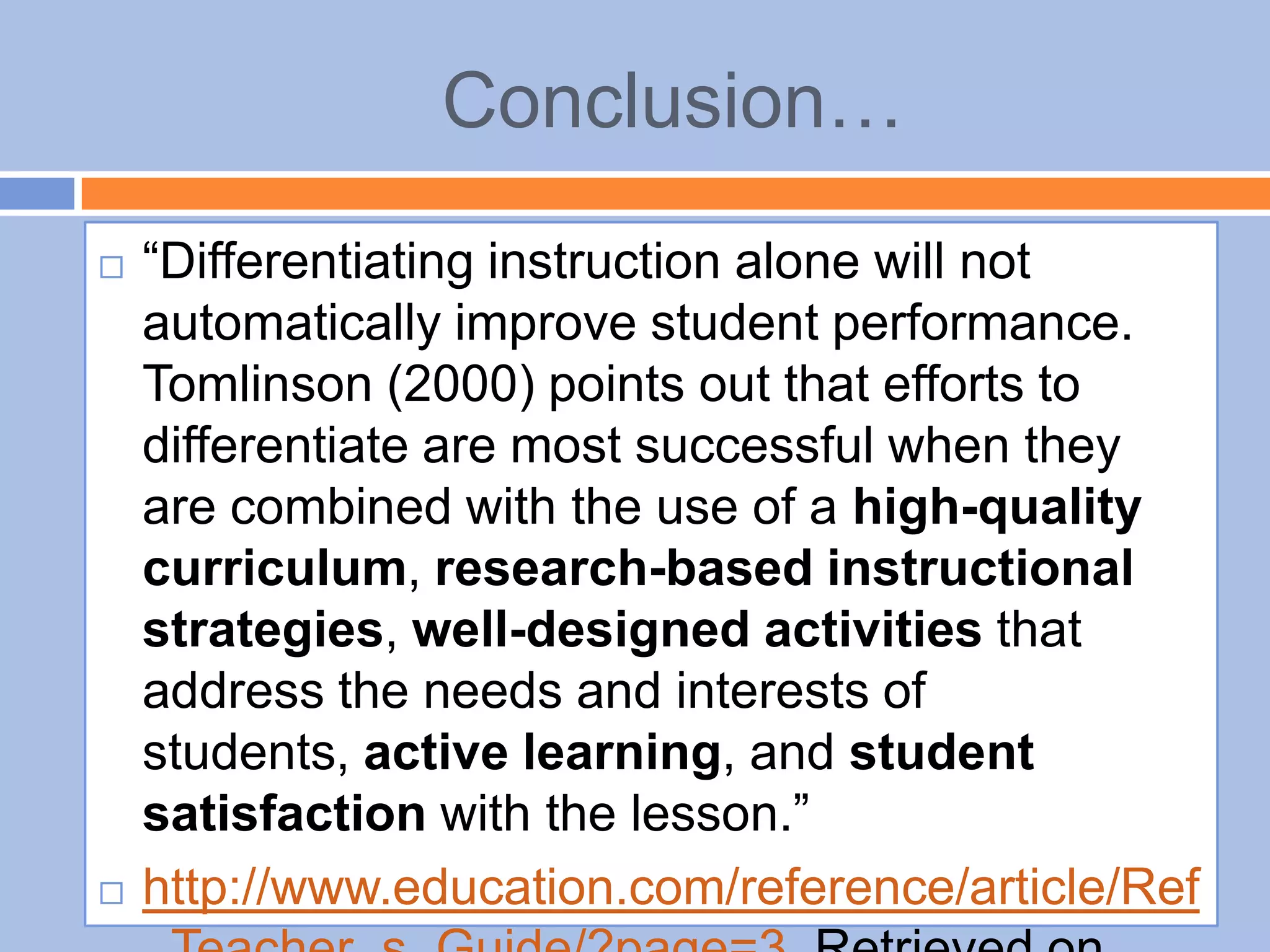 Conclusion…
 “Differentiating instruction alone will not
automatically improve student performance.
Tomlinson (2000) points out that efforts to
differentiate are most successful when they
are combined with the use of a high-quality
curriculum, research-based instructional
strategies, well-designed activities that
address the needs and interests of
students, active learning, and student
satisfaction with the lesson.”
 http://www.education.com/reference/article/Ref
 
