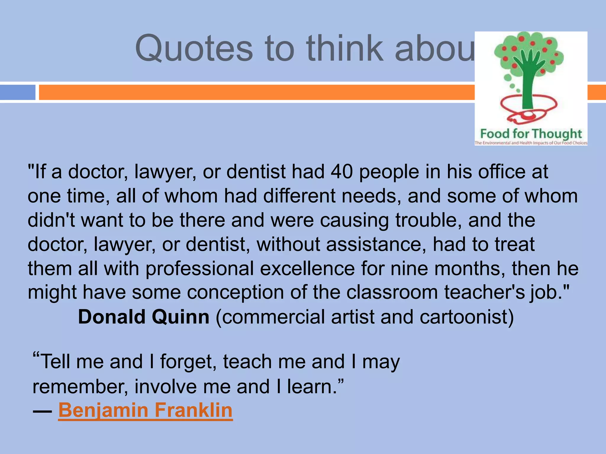 Quotes to think about
"If a doctor, lawyer, or dentist had 40 people in his office at
one time, all of whom had different needs, and some of whom
didn't want to be there and were causing trouble, and the
doctor, lawyer, or dentist, without assistance, had to treat
them all with professional excellence for nine months, then he
might have some conception of the classroom teacher's job."
Donald Quinn (commercial artist and cartoonist)
“Tell me and I forget, teach me and I may
remember, involve me and I learn.”
― Benjamin Franklin
 