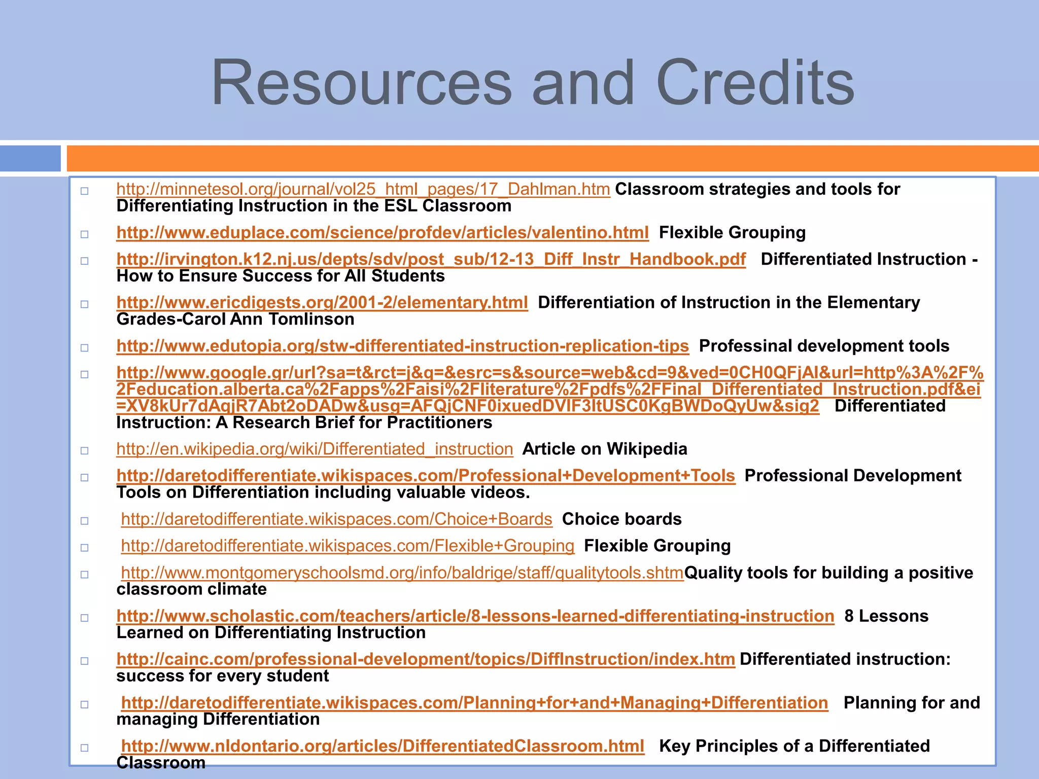 Resources and Credits
 http://minnetesol.org/journal/vol25_html_pages/17_Dahlman.htm Classroom strategies and tools for
Differentiating Instruction in the ESL Classroom
 http://www.eduplace.com/science/profdev/articles/valentino.html Flexible Grouping
 http://irvington.k12.nj.us/depts/sdv/post_sub/12-13_Diff_Instr_Handbook.pdf Differentiated Instruction -
How to Ensure Success for All Students
 http://www.ericdigests.org/2001-2/elementary.html Differentiation of Instruction in the Elementary
Grades-Carol Ann Tomlinson
 http://www.edutopia.org/stw-differentiated-instruction-replication-tips Professinal development tools
 http://www.google.gr/url?sa=t&rct=j&q=&esrc=s&source=web&cd=9&ved=0CH0QFjAI&url=http%3A%2F%
2Feducation.alberta.ca%2Fapps%2Faisi%2Fliterature%2Fpdfs%2FFinal_Differentiated_Instruction.pdf&ei
=XV8kUr7dAqjR7Abt2oDADw&usg=AFQjCNF0ixuedDVIF3ItUSC0KgBWDoQyUw&sig2 Differentiated
Instruction: A Research Brief for Practitioners
 http://en.wikipedia.org/wiki/Differentiated_instruction Article on Wikipedia
 http://daretodifferentiate.wikispaces.com/Professional+Development+Tools Professional Development
Tools on Differentiation including valuable videos.
 http://daretodifferentiate.wikispaces.com/Choice+Boards Choice boards
 http://daretodifferentiate.wikispaces.com/Flexible+Grouping Flexible Grouping
 http://www.montgomeryschoolsmd.org/info/baldrige/staff/qualitytools.shtmQuality tools for building a positive
classroom climate
 http://www.scholastic.com/teachers/article/8-lessons-learned-differentiating-instruction 8 Lessons
Learned on Differentiating Instruction
 http://cainc.com/professional-development/topics/DiffInstruction/index.htm Differentiated instruction:
success for every student
 http://daretodifferentiate.wikispaces.com/Planning+for+and+Managing+Differentiation Planning for and
managing Differentiation
 http://www.nldontario.org/articles/DifferentiatedClassroom.html Key Principles of a Differentiated
Classroom
 