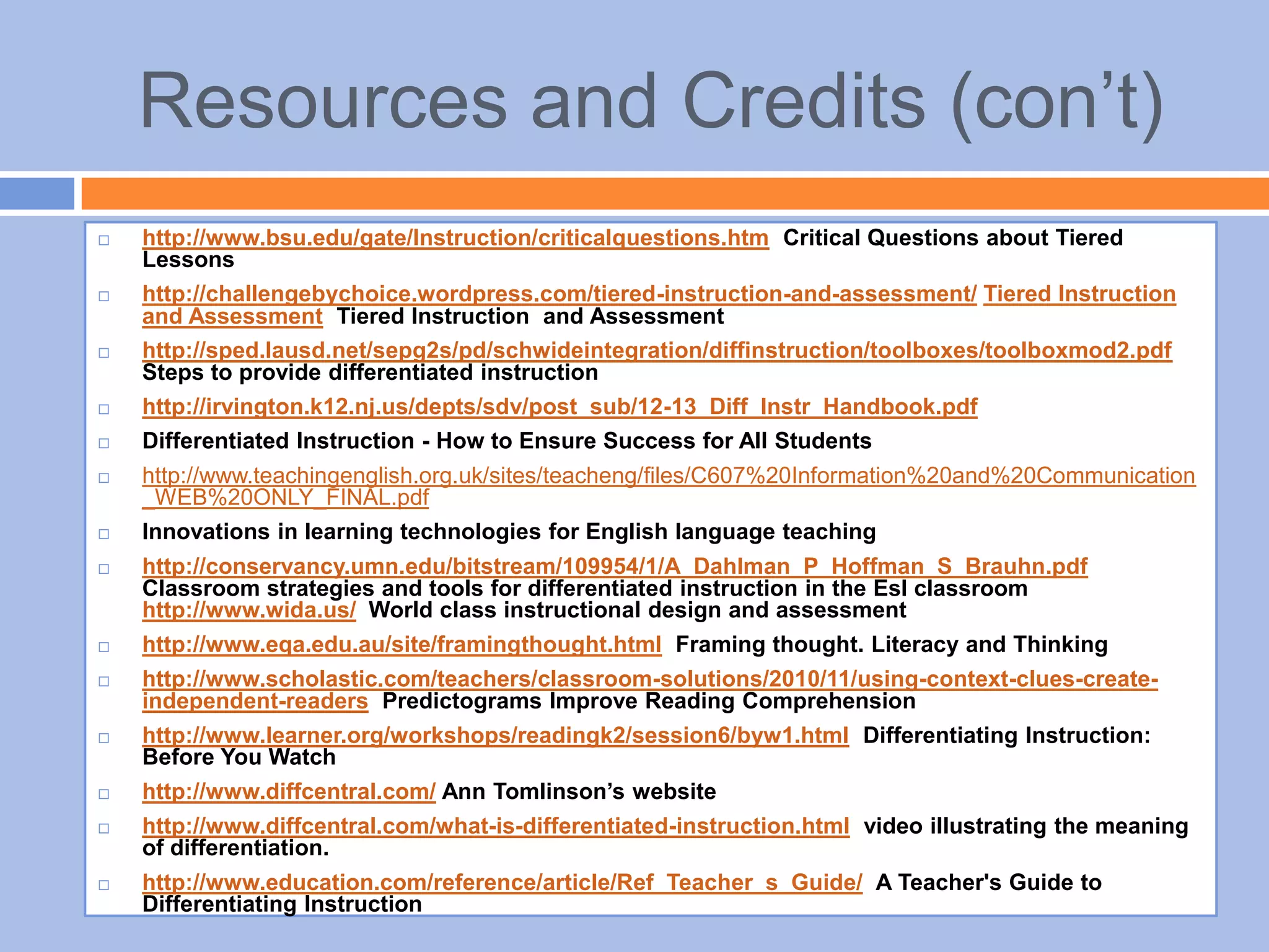 Resources and Credits (con’t)
 http://www.bsu.edu/gate/Instruction/criticalquestions.htm Critical Questions about Tiered
Lessons
 http://challengebychoice.wordpress.com/tiered-instruction-and-assessment/ Tiered Instruction
and Assessment Tiered Instruction and Assessment
 http://sped.lausd.net/sepg2s/pd/schwideintegration/diffinstruction/toolboxes/toolboxmod2.pdf
Steps to provide differentiated instruction
 http://irvington.k12.nj.us/depts/sdv/post_sub/12-13_Diff_Instr_Handbook.pdf
 Differentiated Instruction - How to Ensure Success for All Students
 http://www.teachingenglish.org.uk/sites/teacheng/files/C607%20Information%20and%20Communication
_WEB%20ONLY_FINAL.pdf
 Innovations in learning technologies for English language teaching
 http://conservancy.umn.edu/bitstream/109954/1/A_Dahlman_P_Hoffman_S_Brauhn.pdf
Classroom strategies and tools for differentiated instruction in the Esl classroom
http://www.wida.us/ World class instructional design and assessment
 http://www.eqa.edu.au/site/framingthought.html Framing thought. Literacy and Thinking
 http://www.scholastic.com/teachers/classroom-solutions/2010/11/using-context-clues-create-
independent-readers Predictograms Improve Reading Comprehension
 http://www.learner.org/workshops/readingk2/session6/byw1.html Differentiating Instruction:
Before You Watch
 http://www.diffcentral.com/ Ann Tomlinson’s website
 http://www.diffcentral.com/what-is-differentiated-instruction.html video illustrating the meaning
of differentiation.
 http://www.education.com/reference/article/Ref_Teacher_s_Guide/ A Teacher's Guide to
Differentiating Instruction
 