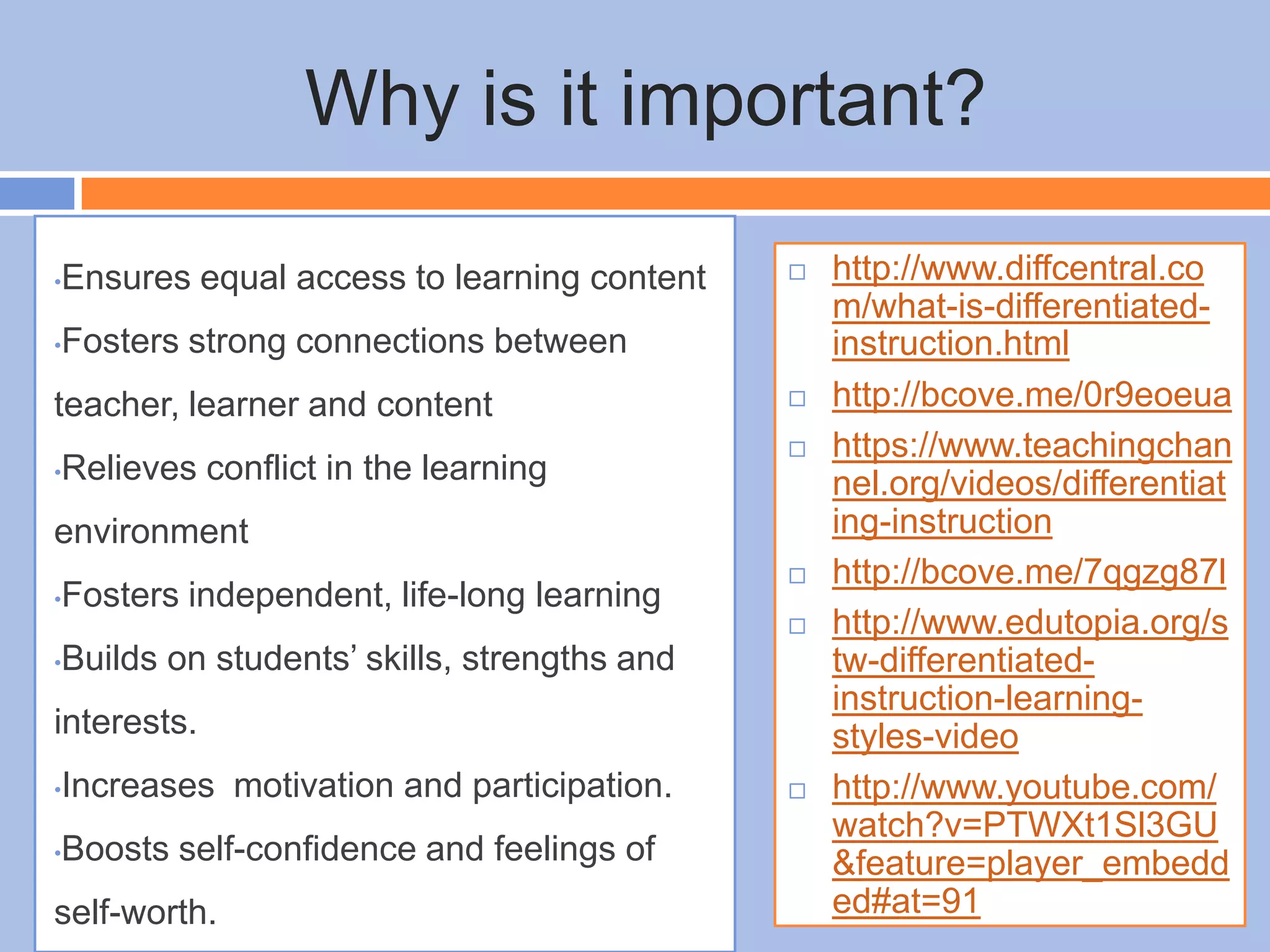 Why is it important?
•Ensures equal access to learning content
•Fosters strong connections between
teacher, learner and content
•Relieves conflict in the learning
environment
•Fosters independent, life-long learning
•Builds on students’ skills, strengths and
interests.
•Increases motivation and participation.
•Boosts self-confidence and feelings of
self-worth.
 http://www.diffcentral.co
m/what-is-differentiated-
instruction.html
 http://bcove.me/0r9eoeua
 https://www.teachingchan
nel.org/videos/differentiat
ing-instruction
 http://bcove.me/7qgzg87l
 http://www.edutopia.org/s
tw-differentiated-
instruction-learning-
styles-video
 http://www.youtube.com/
watch?v=PTWXt1Sl3GU
&feature=player_embedd
ed#at=91
 