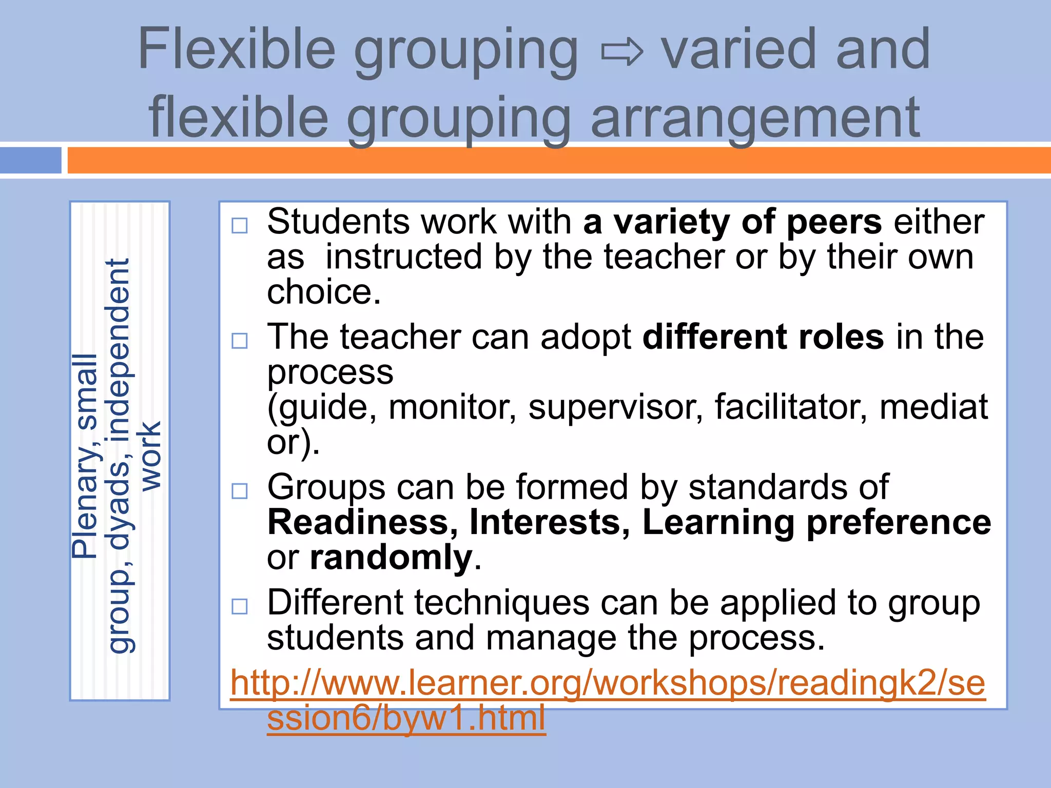 Flexible grouping ⇨ varied and
flexible grouping arrangement
Plenary,small
group,dyads,independent
work
 Students work with a variety of peers either
as instructed by the teacher or by their own
choice.
 The teacher can adopt different roles in the
process
(guide, monitor, supervisor, facilitator, mediat
or).
 Groups can be formed by standards of
Readiness, Interests, Learning preference
or randomly.
 Different techniques can be applied to group
students and manage the process.
http://www.learner.org/workshops/readingk2/se
ssion6/byw1.html
 