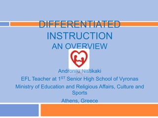 DIFFERENTIATED
INSTRUCTION
AN OVERVIEW
Androniki Nistikaki
EFL Teacher at 1ST Senior High School of Vyronas
Ministry of Education and Religious Affairs, Culture and
Sports
Athens, Greece
 