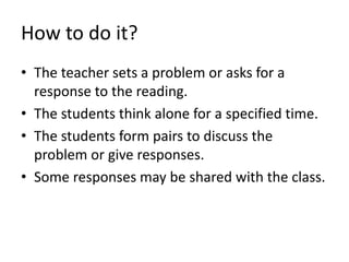 How to do it? 
• The teacher sets a problem or asks for a 
response to the reading. 
• The students think alone for a specified time. 
• The students form pairs to discuss the 
problem or give responses. 
• Some responses may be shared with the class. 
 