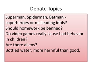 Debate Topics 
Superman, Spiderman, Batman - 
superheroes or misleading idols? 
Should homework be banned? 
Do video games really cause bad behavior 
in children? 
Are there aliens? 
Bottled water: more harmful than good. 
 