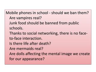 Mobile phones in school - should we ban them? 
Are vampires real? 
Junk food should be banned from public 
schools. 
Thanks to social networking, there is no face-to- 
face interaction. 
Is there life after death? 
Are mermaids real? 
Are dolls affecting the mental image we create 
for our appearance? 
 