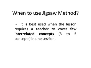 When to use Jigsaw Method? 
- It is best used when the lesson 
requires a teacher to cover few 
interrelated concepts (3 to 5 
concepts) in one session. 
 