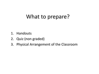What to prepare? 
1. Handouts 
2. Quiz (non graded) 
3. Physical Arrangement of the Classroom 
 