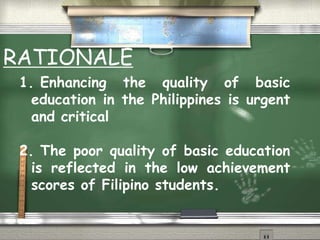 RATIONALE 
1. Enhancing the quality of basic 
education in the Philippines is urgent 
and critical 
2. The poor quality of basic education 
is reflected in the low achievement 
scores of Filipino students. 
 