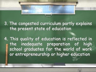 3. The congested curriculum partly explains 
the present state of education 
4. This quality of education is reflected in 
the inadequate preparation of high 
school graduates for the world of work 
or entrepreneurship or higher education 
 