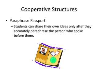 Cooperative Structures 
• Paraphrase Passport 
– Students can share their own ideas only after they 
accurately paraphrase the person who spoke 
before them. 
 