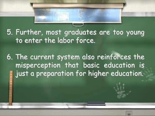 5. Further, most graduates are too young 
to enter the labor force. 
6. The current system also reinforces the 
misperception that basic education is 
just a preparation for higher education. 
 