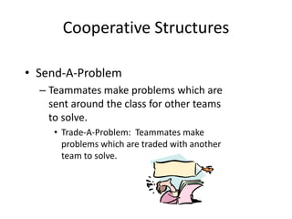 Cooperative Structures 
• Send-A-Problem 
– Teammates make problems which are 
sent around the class for other teams 
to solve. 
• Trade-A-Problem: Teammates make 
problems which are traded with another 
team to solve. 
 