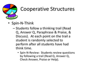 Cooperative Structures 
• Spin-N-Think 
– Students follow a thinking trail (Read 
Q, Answer Q, Paraphrase & Praise, & 
Discuss). At each point on the trail a 
student is randomly selected to 
perform after all students have had 
think time. 
• Spin-N-Review: Students review questions 
by following a trail (Read Q, Answer Q, 
Check Answer, Praise or Help). 
 