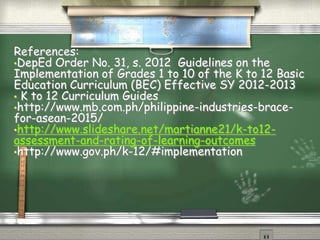 References: 
•DepEd Order No. 31, s. 2012 Guidelines on the 
Implementation of Grades 1 to 10 of the K to 12 Basic 
Education Curriculum (BEC) Effective SY 2012-2013 
• K to 12 Curriculum Guides 
•http://www.mb.com.ph/philippine-industries-brace-for- 
asean-2015/ 
•http://www.slideshare.net/martianne21/k-to12- 
assessment-and-rating-of-learning-outcomes 
•http://www.gov.ph/k-12/#implementation 
 
