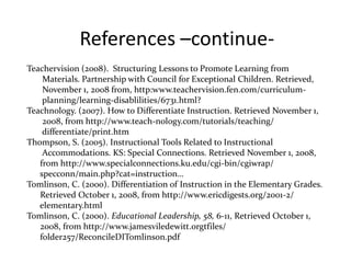 References –continue- 
Teachervision (2008). Structuring Lessons to Promote Learning from 
Materials. Partnership with Council for Exceptional Children. Retrieved, 
November 1, 2008 from, http:www.teachervision.fen.com/curriculum-planning/ 
learning-disablilities/6731.html? 
Teachnology. (2007). How to Differentiate Instruction. Retrieved November 1, 
2008, from http://www.teach-nology.com/tutorials/teaching/ 
differentiate/print.htm 
Thompson, S. (2005). Instructional Tools Related to Instructional 
Accommodations. KS: Special Connections. Retrieved November 1, 2008, 
from http://www.specialconnections.ku.edu/cgi-bin/cgiwrap/ 
specconn/main.php?cat=instruction… 
Tomlinson, C. (2000). Differentiation of Instruction in the Elementary Grades. 
Retrieved October 1, 2008, from http://www.ericdigests.org/2001-2/ 
elementary.html 
Tomlinson, C. (2000). Educational Leadership, 58, 6-11, Retrieved October 1, 
2008, from http://www.jamesviledewitt.orgtfiles/ 
folder257/ReconcileDITomlinson.pdf 
 