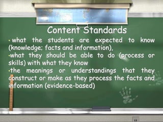 Content Standards 
• what the students are expected to know 
(knowledge; facts and information), 
•what they should be able to do (process or 
skills) with what they know 
•the meanings or understandings that they 
construct or make as they process the facts and 
information (evidence-based) 
 