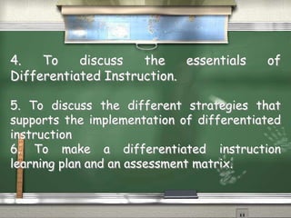 4. To discuss the essentials of 
Differentiated Instruction. 
5. To discuss the different strategies that 
supports the implementation of differentiated 
instruction 
6. To make a differentiated instruction 
learning plan and an assessment matrix. 
 
