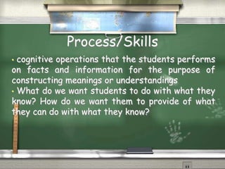 Process/Skills 
• cognitive operations that the students performs 
on facts and information for the purpose of 
constructing meanings or understandings 
• What do we want students to do with what they 
know? How do we want them to provide of what 
they can do with what they know? 
 