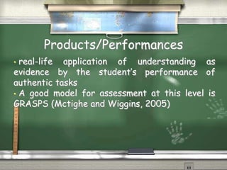 Products/Performances 
• real-life application of understanding as 
evidence by the student’s performance of 
authentic tasks 
• A good model for assessment at this level is 
GRASPS (Mctighe and Wiggins, 2005) 
 