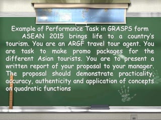 Example of Performance Task in GRASPS form 
ASEAN 2015 brings life to a country’s 
tourism. You are an ARGF travel tour agent. You 
are task to make promo packages for the 
different Asian tourists. You are to present a 
written report of your proposal to your manager. 
The proposal should demonstrate practicality, 
accuracy, authenticity and application of concepts 
on quadratic functions 
 