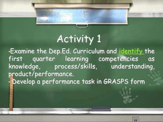 Activity 1 
•Examine the Dep.Ed. Curriculum and identify the 
first quarter learning competencies as 
knowledge, process/skills, understanding, 
product/performance. 
• Develop a performance task in GRASPS form 
 