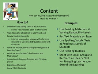 Content 
How can he/she access the information? 
How do we Plan? 
How to? 
• Determine the Ability Level of Your Students 
– Survey Past Records, Look at Their Cums 
• Align Tasks and Objectives to Learning Goals 
• Survey Student Interests 
– Interest Inventories, Interview/Conference, 
Respond to Open-Ended Questionnaire with 
Questions 
• What are Your Students Multiple Intelligences & 
Learning Styles? 
• What are Your Student’s Preferences and 
Motivators? 
• Instruction is Concept-Focused and Principle- 
Driven 
• Brain-Based Research 
• Know YOUR Students 
Examples: 
 Use Reading Materials at 
Varying Readability Levels 
 Put Text Materials on Tape 
 Use Spelling/Vocab. Tests 
at Readiness Levels of 
Students 
 Use Reading Buddies 
 Meet with Small Groups to 
Re-Teach an Idea or Skill 
for Struggling Learners, or 
Extend the Learning 
 