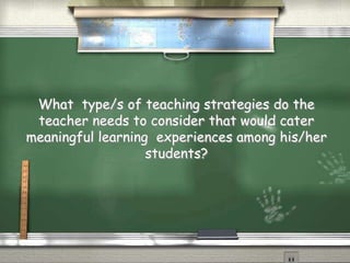 What type/s of teaching strategies do the 
teacher needs to consider that would cater 
meaningful learning experiences among his/her 
students? 
 