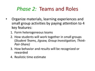 Phase 2: Teams and Roles 
• Organize materials, learning experiences and 
small group activities by paying attention to 4 
key features: 
1. Form heterogeneous teams 
2. How students will work together in small groups 
(Student Teams, Jigsaw, Group Investigation, Think- 
Pair-Share) 
3. How behavior and results will be recognized or 
rewarded 
4. Realistic time estimate 
 