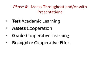 Phase 4: Assess Throughout and/or with 
Presentations 
• Test Academic Learning 
• Assess Cooperation 
• Grade Cooperative Learning 
• Recognize Cooperative Effort 
 