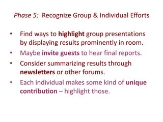 Phase 5: Recognize Group & Individual Efforts 
• Find ways to highlight group presentations 
by displaying results prominently in room. 
• Maybe invite guests to hear final reports. 
• Consider summarizing results through 
newsletters or other forums. 
• Each individual makes some kind of unique 
contribution – highlight those. 
 