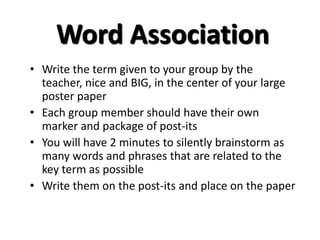 Word Association 
• Write the term given to your group by the 
teacher, nice and BIG, in the center of your large 
poster paper 
• Each group member should have their own 
marker and package of post-its 
• You will have 2 minutes to silently brainstorm as 
many words and phrases that are related to the 
key term as possible 
• Write them on the post-its and place on the paper 
 