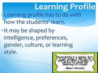 Learning profile has to do with
how the students’ learn.
It may be shaped by
intelligence, preferences,
gender, culture, or learning
style.
Learning Profile
 