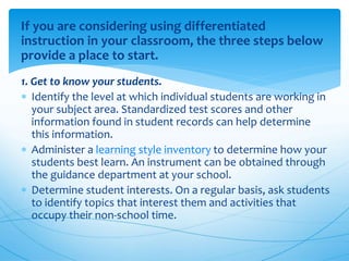 If you are considering using differentiated
instruction in your classroom, the three steps below
provide a place to start.
1. Get to know your students.
 Identify the level at which individual students are working in
your subject area. Standardized test scores and other
information found in student records can help determine
this information.
 Administer a learning style inventory to determine how your
students best learn. An instrument can be obtained through
the guidance department at your school.
 Determine student interests. On a regular basis, ask students
to identify topics that interest them and activities that
occupy their non-school time.
 