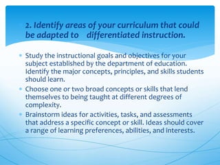  2. Identify areas of your curriculum that could
be adapted to differentiated instruction.
 Study the instructional goals and objectives for your
subject established by the department of education.
Identify the major concepts, principles, and skills students
should learn.
 Choose one or two broad concepts or skills that lend
themselves to being taught at different degrees of
complexity.
 Brainstorm ideas for activities, tasks, and assessments
that address a specific concept or skill. Ideas should cover
a range of learning preferences, abilities, and interests.
 