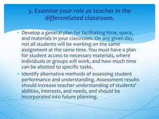 3. Examine your role as teacher in the
differentiated classroom.
 Develop a general plan for facilitating time, space,
and materials in your classroom. On any given day,
not all students will be working on the same
assignment at the same time. You must have a plan
for student access to necessary materials, where
individuals or groups will work, and how much time
can be allotted to specific tasks.
 Identify alternative methods of assessing student
performance and understanding. Assessment results
should increase teacher understanding of students'
abilities, interests, and needs, and should be
incorporated into future planning.
 