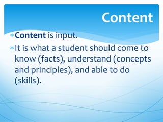 Content is input.
It is what a student should come to
know (facts), understand (concepts
and principles), and able to do
(skills).
Content
 